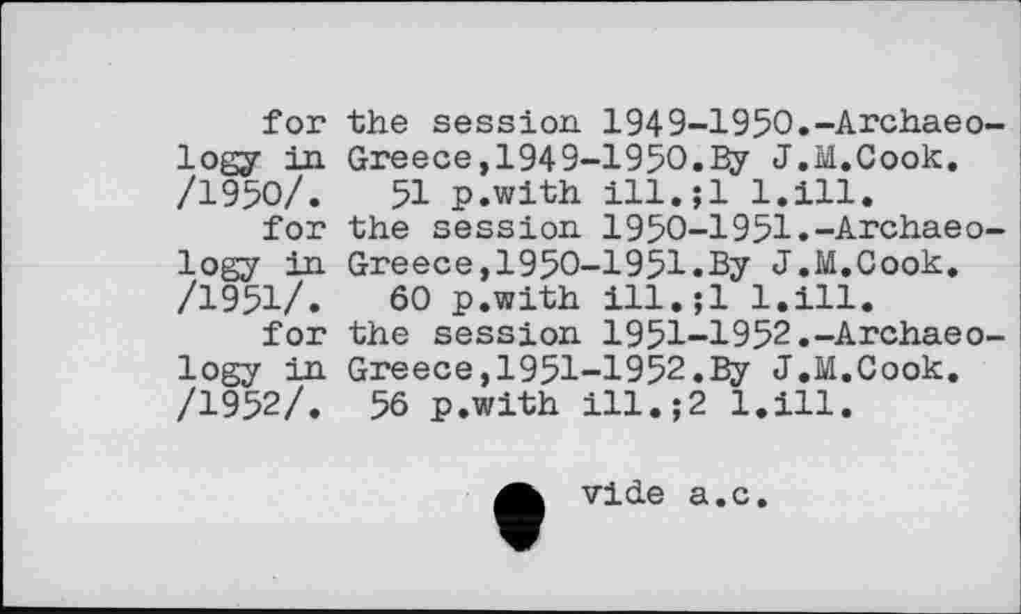 ﻿for the session 1949-1950.-Archaeology in Greece,1949-1950.By J.M.Cook. /1950/.	51 p.with lll.jl l.ill.
for the session 1950-1951.-Archaeology in Greece,1950-1951.By J.M.Cook. /1951/.	60 p.with ill.;l l.ill.
for the session 1951-1952.-Archaeology in Greece,1951-1952.By J.M.Cook. /1952/. 56 p.with ill.;2 l.ill.
vide a.c